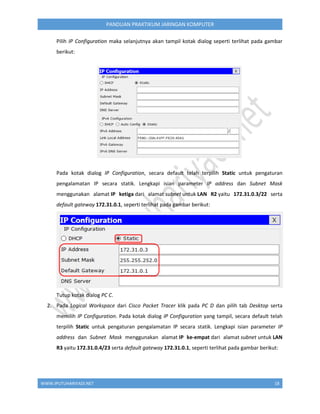 WWW.IPUTUHARIYADI.NET 18
PANDUAN PRAKTIKUM JARINGAN KOMPUTER
Pilih IP Configuration maka selanjutnya akan tampil kotak dialog seperti terlihat pada gambar
berikut:
Pada kotak dialog IP Configuration, secara default telah terpilih Static untuk pengaturan
pengalamatan IP secara statik. Lengkapi isian parameter IP address dan Subnet Mask
menggunakan alamat IP ketiga dari alamat subnet untuk LAN R2 yaitu 172.31.0.3/22 serta
default gateway 172.31.0.1, seperti terlihat pada gambar berikut:
Tutup kotak dialog PC C.
2. Pada Logical Workspace dari Cisco Packet Tracer klik pada PC D dan pilih tab Desktop serta
memilih IP Configuration. Pada kotak dialog IP Configuration yang tampil, secara default telah
terpilih Static untuk pengaturan pengalamatan IP secara statik. Lengkapi isian parameter IP
address dan Subnet Mask menggunakan alamat IP ke-empat dari alamat subnet untuk LAN
R3 yaitu 172.31.0.4/23 serta default gateway 172.31.0.1, seperti terlihat pada gambar berikut:
 