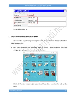 WWW.IPUTUHARIYADI.NET 19
PANDUAN PRAKTIKUM JARINGAN KOMPUTER
Tutup kotak dialog PC D.
C. Konfigurasi Pengalamatan IP pada PC di LAN R3
Adapun langkah-langkah konfigurasi pengalamatan IP secara manual atau static pada PC E dan F
adalah sebagai berikut:
1. Pada Logical Workspace dari Cisco Packet Tracer klik pada PC E. Pilih tab Desktop pada kotak
dialog yang tampil, seperti terlihat pada gambar berikut:
Pilih IP Configuration maka selanjutnya akan tampil kotak dialog seperti terlihat pada gambar
berikut:
 