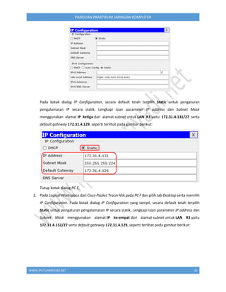 WWW.IPUTUHARIYADI.NET 20
PANDUAN PRAKTIKUM JARINGAN KOMPUTER
Pada kotak dialog IP Configuration, secara default telah terpilih Static untuk pengaturan
pengalamatan IP secara statik. Lengkapi isian parameter IP address dan Subnet Mask
menggunakan alamat IP ketiga dari alamat subnet untuk LAN R3 yaitu 172.31.4.131/27 serta
default gateway 172.31.4.129, seperti terlihat pada gambar berikut:
Tutup kotak dialog PC E.
2. Pada Logical Workspace dari Cisco Packet Tracer klik pada PC F dan pilih tab Desktop serta memilih
IP Configuration. Pada kotak dialog IP Configuration yang tampil, secara default telah terpilih
Static untuk pengaturan pengalamatan IP secara statik. Lengkapi isian parameter IP address dan
Subnet Mask menggunakan alamat IP ke-empat dari alamat subnet untuk LAN R3 yaitu
172.31.4.132/27 serta default gateway 172.31.4.129, seperti terlihat pada gambar berikut:
 