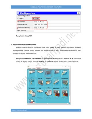 WWW.IPUTUHARIYADI.NET 21
PANDUAN PRAKTIKUM JARINGAN KOMPUTER
Tutup kotak dialog PC F.
D. Konfigurasi Dasar pada Router R1
Adapun langkah-langkah konfigurasi dasar pada router R1 yang meliputi hostname, password
privilege mode, console, telnet, banner, dan pengalamatan IP pada interface FastEthernet0/0 serta
Serial0/0/0 adalah sebagai berikut:
1. Mengakses Command Line Interface (CLI) dari Router R1 dengan cara memilih PC A. Pada kotak
dialog PC A yang tampil, pilih tab Desktop  Terminal, seperti terlihat pada gambar berikut:
 