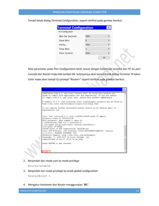 WWW.IPUTUHARIYADI.NET 22
PANDUAN PRAKTIKUM JARINGAN KOMPUTER
Tampil kotak dialog Terminal Configuration, seperti terlihat pada gambar berikut:
Nilai parameter pada Port Configuration telah sesuai dengan ketentuan koneksi dari PC ke port
Console dari Router maka klik tombol OK. Selanjutnya akan tampil kotak dialog Terminal  tekan
Enter maka akan tampil CLI prompt “Router>” seperti terlihat pada gambar berikut:
2. Berpindah dari mode user ke mode privilege
Router>enable
3. Berpindah dari mode privilege ke mode global configuration
Router#conf t
4. Mengatur hostname dari Router menggunakan "R1".
 