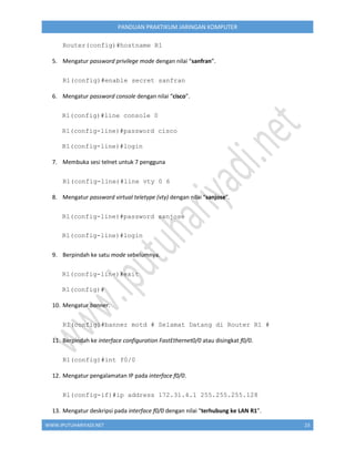 WWW.IPUTUHARIYADI.NET 23
PANDUAN PRAKTIKUM JARINGAN KOMPUTER
Router(config)#hostname R1
5. Mengatur password privilege mode dengan nilai “sanfran”.
R1(config)#enable secret sanfran
6. Mengatur password console dengan nilai “cisco”.
R1(config)#line console 0
R1(config-line)#password cisco
R1(config-line)#login
7. Membuka sesi telnet untuk 7 pengguna
R1(config-line)#line vty 0 6
8. Mengatur password virtual teletype (vty) dengan nilai “sanjose”.
R1(config-line)#password sanjose
R1(config-line)#login
9. Berpindah ke satu mode sebelumnya.
R1(config-line)#exit
R1(config)#
10. Mengatur banner.
R1(config)#banner motd # Selamat Datang di Router R1 #
11. Berpindah ke interface configuration FastEthernet0/0 atau disingkat f0/0.
R1(config)#int f0/0
12. Mengatur pengalamatan IP pada interface f0/0.
R1(config-if)#ip address 172.31.4.1 255.255.255.128
13. Mengatur deskripsi pada interface f0/0 dengan nilai “terhubung ke LAN R1”.
 