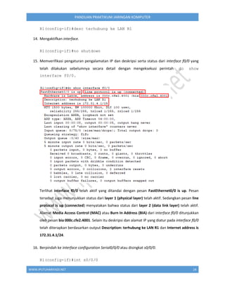 WWW.IPUTUHARIYADI.NET 24
PANDUAN PRAKTIKUM JARINGAN KOMPUTER
R1(config-if)#desc terhubung ke LAN R1
14. Mengaktifkan interface.
R1(config-if)#no shutdown
15. Memverifikasi pengaturan pengalamatan IP dan deskripsi serta status dari interface f0/0 yang
telah dilakukan sebelumnya secara detail dengan mengeksekusi perintah do show
interface f0/0.
Terlihat interface f0/0 telah aktif yang ditandai dengan pesan FastEthernet0/0 is up. Pesan
tersebut juga menunjukkan status dari layer 1 (physical layer) telah aktif. Sedangkan pesan line
protocol is up (connected) menyatakan bahwa status dari layer 2 (data link layer) telah aktif.
Alamat Media Access Control (MAC) atau Burn In Address (BIA) dari interface f0/0 ditunjukkan
oleh pesan bia 000c.cfe2.4001. Selain itu deskripsi dan alamat IP yang diatur pada interface f0/0
telah diterapkan berdasarkan output Description: terhubung ke LAN R1 dan Internet address is
172.31.4.1/24.
16. Berpindah ke interface configuration Serial0/0/0 atau disingkat s0/0/0.
R1(config-if)#int s0/0/0
 