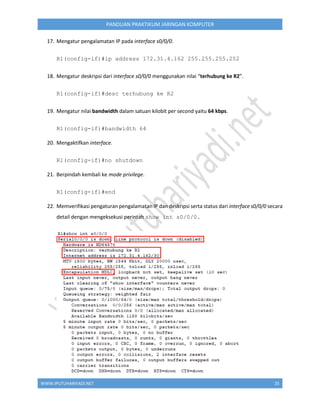 WWW.IPUTUHARIYADI.NET 25
PANDUAN PRAKTIKUM JARINGAN KOMPUTER
17. Mengatur pengalamatan IP pada interface s0/0/0.
R1(config-if)#ip address 172.31.4.162 255.255.255.252
18. Mengatur deskripsi dari interface s0/0/0 menggunakan nilai “terhubung ke R2”.
R1(config-if)#desc terhubung ke R2
19. Mengatur nilai bandwidth dalam satuan kilobit per second yaitu 64 kbps.
R1(config-if)#bandwidth 64
20. Mengaktifkan interface.
R1(config-if)#no shutdown
21. Berpindah kembali ke mode privilege.
R1(config-if)#end
22. Memverifikasi pengaturan pengalamatan IP dan deskripsi serta status dari interface s0/0/0 secara
detail dengan mengeksekusi perintah show int s0/0/0.
 