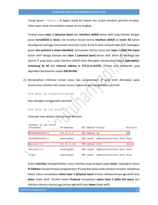 WWW.IPUTUHARIYADI.NET 26
PANDUAN PRAKTIKUM JARINGAN KOMPUTER
Tampil pesan --More-- di bagian pojok kiri bawah dari output eksekusi perintah tersebut.
Tekan spasi untuk menampilkan output secara lengkap.
Terlihat status layer 1 (physical layer) dari interface s0/0/0 belum aktif yang ditandai dengan
pesan Serial0/0/0 is down. Hal tersebut terjadi karena interface s0/0/0 di router R2 belum
dikonfigurasi sehingga link koneksi serial dari router R1 ke R2 akan menjadi tidak aktif. Sedangkan
pesan line protocol is down (disabled) menyatakan bahwa status dari layer 2 (data link layer)
belum aktif sebagai dampak dari layer 1 (physical layer) belum aktif. Selain itu deskripsi dan
alamat IP yang diatur pada interface s0/0/0 telah diterapkan berdasarkan output Description:
terhubung ke R2 dan Internet address is 172.31.4.162/30. Terlihat pula bandwidth yang
digunakan berdasarkan output BW 64 Kbit.
23. Menampilkan informasi terkait status dan pengalamatan IP yang telah diterapkan pada
keseluruhan interface dari router secara ringkas dengan mengeksekusi perintah
R1# show ip interface brief
Atau disingkat menggunakan perintah:
R1# show ip int brief
Terlampir hasil eksekusi dari perintah tersebut.
Kolom Interface memperlihatkan nama interface yang terdapat pada router. Sedangkan kolom
IP-Address memperlihatkan pengalamatan IP yang diterapkan pada interface tersebut. Sebaliknya
kolom status menyatakan status layer 1 (physical layer) dimana nilainya berupa up (aktif) atau
down (tidak aktif). Terakhir kolom Protocol menyatakan status layer 2 (data link layer) dari
interface dimana nilainya juga berupa up (aktif) atau down (tidak aktif).
 
