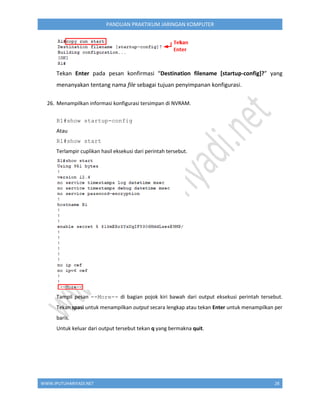 WWW.IPUTUHARIYADI.NET 28
PANDUAN PRAKTIKUM JARINGAN KOMPUTER
Tekan Enter pada pesan konfirmasi “Destination filename [startup-config]?” yang
menanyakan tentang nama file sebagai tujuan penyimpanan konfigurasi.
26. Menampilkan informasi konfigurasi tersimpan di NVRAM.
R1#show startup-config
Atau
R1#show start
Terlampir cuplikan hasil eksekusi dari perintah tersebut.
Tampil pesan --More-- di bagian pojok kiri bawah dari output eksekusi perintah tersebut.
Tekan spasi untuk menampilkan output secara lengkap atau tekan Enter untuk menampilkan per
baris.
Untuk keluar dari output tersebut tekan q yang bermakna quit.
 