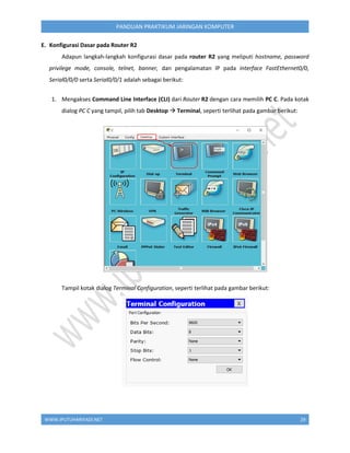 WWW.IPUTUHARIYADI.NET 29
PANDUAN PRAKTIKUM JARINGAN KOMPUTER
E. Konfigurasi Dasar pada Router R2
Adapun langkah-langkah konfigurasi dasar pada router R2 yang meliputi hostname, password
privilege mode, console, telnet, banner, dan pengalamatan IP pada interface FastEthernet0/0,
Serial0/0/0 serta Serial0/0/1 adalah sebagai berikut:
1. Mengakses Command Line Interface (CLI) dari Router R2 dengan cara memilih PC C. Pada kotak
dialog PC C yang tampil, pilih tab Desktop  Terminal, seperti terlihat pada gambar berikut:
Tampil kotak dialog Terminal Configuration, seperti terlihat pada gambar berikut:
 