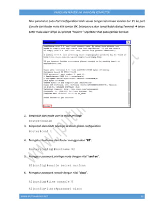 WWW.IPUTUHARIYADI.NET 30
PANDUAN PRAKTIKUM JARINGAN KOMPUTER
Nilai parameter pada Port Configuration telah sesuai dengan ketentuan koneksi dari PC ke port
Console dari Router maka klik tombol OK. Selanjutnya akan tampil kotak dialog Terminal  tekan
Enter maka akan tampil CLI prompt “Router>” seperti terlihat pada gambar berikut:
2. Berpindah dari mode user ke mode privilege
Router>enable
3. Berpindah dari mode privilege ke mode global configuration
Router#conf t
4. Mengatur hostname dari Router menggunakan "R2".
Router(config)#hostname R2
5. Mengatur password privilege mode dengan nilai “sanfran”.
R2(config)#enable secret sanfran
6. Mengatur password console dengan nilai “cisco”.
R2(config)#line console 0
R2(config-line)#password cisco
 