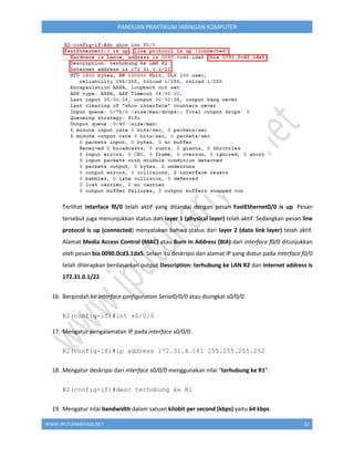 WWW.IPUTUHARIYADI.NET 32
PANDUAN PRAKTIKUM JARINGAN KOMPUTER
Terlihat interface f0/0 telah aktif yang ditandai dengan pesan FastEthernet0/0 is up. Pesan
tersebut juga menunjukkan status dari layer 1 (physical layer) telah aktif. Sedangkan pesan line
protocol is up (connected) menyatakan bahwa status dari layer 2 (data link layer) telah aktif.
Alamat Media Access Control (MAC) atau Burn In Address (BIA) dari interface f0/0 ditunjukkan
oleh pesan bia 0090.0cd3.1da5. Selain itu deskripsi dan alamat IP yang diatur pada interface f0/0
telah diterapkan berdasarkan output Description: terhubung ke LAN R2 dan Internet address is
172.31.0.1/22.
16. Berpindah ke interface configuration Serial0/0/0 atau disingkat s0/0/0.
R2(config-if)#int s0/0/0
17. Mengatur pengalamatan IP pada interface s0/0/0.
R2(config-if)#ip address 172.31.4.161 255.255.255.252
18. Mengatur deskripsi dari interface s0/0/0 menggunakan nilai “terhubung ke R1”.
R2(config-if)#desc terhubung ke R1
19. Mengatur nilai bandwidth dalam satuan kilobit per second (kbps) yaitu 64 kbps.
 