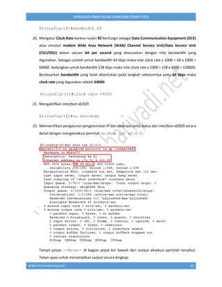 WWW.IPUTUHARIYADI.NET 33
PANDUAN PRAKTIKUM JARINGAN KOMPUTER
R2(config-if)#bandwidth 64
20. Mengatur Clock Rate karena router R2 berfungsi sebagai Data Communication Equipment (DCE)
atau emulasi modem Wide Area Network (WAN) Channel Service Unit/Data Service Unit
(CSU/DSU) dalam satuan bit per second yang disesuaikan dengan nilai bandwidth yang
digunakan. Sebagai contoh untuk bandwidth 64 kbps maka nilai clock rate x 1000 = 64 x 1000 =
64000. Sedangkan untuk bandwidth 128 kbps maka nilai clock rate x 1000 = 128 x 1000 = 128000.
Berdasarkan bandwidth yang telah ditentukan pada langkah sebelumnya yaitu 64 kbps maka
clock rate yang digunakan adalah 64000.
R2(config-if)#clock rate 64000
21. Mengaktifkan interface s0/0/0.
R2(config-if)#no shutdown
22. Memverifikasi pengaturan pengalamatan IP dan deskripsi serta status dari interface s0/0/0 secara
detail dengan mengeksekusi perintah do show int s0/0/0.
Tampil pesan --More-- di bagian pojok kiri bawah dari output eksekusi perintah tersebut.
Tekan spasi untuk menampilkan output secara lengkap.
 