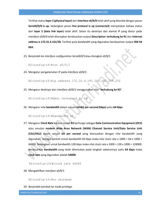WWW.IPUTUHARIYADI.NET 34
PANDUAN PRAKTIKUM JARINGAN KOMPUTER
Terlihat status layer 1 (physical layer) dari interface s0/0/0 telah aktif yang ditandai dengan pesan
Serial0/0/0 is up. Sedangkan pesan line protocol is up (connected) menyatakan bahwa status
dari layer 2 (data link layer) telah aktif. Selain itu deskripsi dan alamat IP yang diatur pada
interface s0/0/0 telah diterapkan berdasarkan output Description: terhubung ke R1 dan Internet
address is 172.31.4.161/30. Terlihat pula bandwidth yang digunakan berdasarkan output BW 64
Kbit.
23. Berpindah ke interface configuration Serial0/0/1atau disingkat s0/0/1.
R2(config-if)#int s0/0/1
24. Mengatur pengalamatan IP pada interface s0/0/1.
R2(config-if)#ip address 172.31.4.165 255.255.255.252
25. Mengatur deskripsi dari interface s0/0/1 menggunakan nilai “terhubung ke R3”.
R2(config-if)#desc terhubung ke R3
26. Mengatur nilai bandwidth dalam satuan kilobit per second (kbps) yaitu 64 kbps.
R2(config-if)#bandwidth 64
27. Mengatur Clock Rate karena router R3 berfungsi sebagai Data Communication Equipment (DCE)
atau emulasi modem Wide Area Network (WAN) Channel Service Unit/Data Service Unit
(CSU/DSU) dalam satuan bit per second yang disesuaikan dengan nilai bandwidth yang
digunakan. Sebagai contoh untuk bandwidth 64 kbps maka nilai clock rate x 1000 = 64 x 1000 =
64000. Sedangkan untuk bandwidth 128 kbps maka nilai clock rate x 1000 = 128 x 1000 = 128000.
Berdasarkan bandwidth yang telah ditentukan pada langkah sebelumnya yaitu 64 kbps maka
clock rate yang digunakan adalah 64000.
R2(config-if)#clock rate 64000
28. Mengaktifkan interface s0/0/1.
R2(config-if)#no shutdown
29. Berpindah kembali ke mode privilege.
 