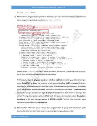 WWW.IPUTUHARIYADI.NET 35
PANDUAN PRAKTIKUM JARINGAN KOMPUTER
R1(config-if)#end
30. Memverifikasi pengaturan pengalamatan IP dan deskripsi serta status dari interface s0/0/1 secara
detail dengan mengeksekusi perintah show int s0/0/1.
Tampil pesan --More-- di bagian pojok kiri bawah dari output eksekusi perintah tersebut.
Tekan spasi untuk menampilkan output secara lengkap.
Terlihat status layer 1 (physical layer) dari interface s0/0/1 belum aktif yang ditandai dengan
pesan Serial0/0/1 is down. Hal tersebut terjadi karena interface s0/0/1 di router R3 belum
dikonfigurasi sehingga link koneksi serial dari router R2 ke R3 akan menjadi tidak aktif. Sedangkan
pesan line protocol is down (disabled) menyatakan bahwa status dari layer 2 (data link layer)
belum aktif sebagai dampak dari layer 1 (physical layer) belum aktif. Selain itu deskripsi dan
alamat IP yang diatur pada interface s0/0/1 telah diterapkan berdasarkan output Description:
terhubung ke R3 dan Internet address is 172.31.4.165/30. Terlihat pula bandwidth yang
digunakan berdasarkan output BW 64 Kbit.
31. Menampilkan informasi terkait status dan pengalamatan IP yang telah diterapkan pada
keseluruhan interface dari router secara ringkas dengan mengeksekusi perintah
 