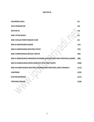 iv
DAFTAR ISI
HALAMAN JUDUL (ii)
KATA PENGANTAR (iii)
DAFTAR ISI (iv)
BAB I STUDI KASUS (1)
BAB II SOLUSI PERHITUNGAN VLSM (5)
BAB III KONFIGURASI DASAR (15)
BAB IV KONFIGURASI ROUTING STATIC (74)
BAB V KONFIGURASI DEFAULT ROUTE (82)
BAB VI KONFIGURASI ENHANCED INTERIOR GATEWAY ROUTING PROTOCOL (EIGRP) (88)
BAB VII KONFIGURASI OPEN SHORTEST PATH FIRST (OSPF) (100)
BAB VIII KONFIGURASI ROUTING INFORMATION PROTOCOL (RIP) VERSION 2 (115)
LAMPIRAN (125)
DAFTAR REFERENSI (127)
TENTANG PENULIS (128)
 