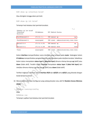 WWW.IPUTUHARIYADI.NET 36
PANDUAN PRAKTIKUM JARINGAN KOMPUTER
R2# show ip interface brief
Atau disingkat menggunakan perintah:
R2# show ip int brief
Terlampir hasil eksekusi dari perintah tersebut.
Kolom Interface memperlihatkan nama interface yang terdapat pada router. Sedangkan kolom
IP-Address memperlihatkan pengalamatan IP yang diterapkan pada interface tersebut. Sebaliknya
kolom status menyatakan status layer 1 (physical layer) dimana nilainya berupa up (aktif) atau
down (tidak aktif). Terakhir kolom Protocol menyatakan status layer 2 (data link layer) dari
interface dimana nilainya juga berupa up (aktif) atau down (tidak aktif).
Terlihat ringkasan informasi untuk interface f0/0 dan s0/0/0 serta s0/0/1 yang ditandai dengan
kotak berwarna merah.
32. Menampilkan informasi konfigurasi yang sedang berjalan atau aktif di Random Access Memory
(RAM).
R2#show running-config
Atau
R2#show run
Terlampir cuplikan hasil eksekusi dari perintah tersebut.
 