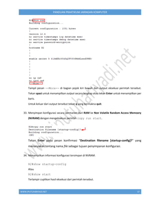 WWW.IPUTUHARIYADI.NET 37
PANDUAN PRAKTIKUM JARINGAN KOMPUTER
Tampil pesan --More-- di bagian pojok kiri bawah dari output eksekusi perintah tersebut.
Tekan spasi untuk menampilkan output secara lengkap atau tekan Enter untuk menampilkan per
baris.
Untuk keluar dari output tersebut tekan q yang bermakna quit.
33. Menyimpan konfigurasi secara permanen dari RAM ke Non Volatile Random Access Memoery
(NVRAM) dengan mengeksekusi perintah copy run start.
Tekan Enter pada pesan konfirmasi “Destination filename [startup-config]?” yang
menanyakan tentang nama file sebagai tujuan penyimpanan konfigurasi.
34. Menampilkan informasi konfigurasi tersimpan di NVRAM.
R2#show startup-config
Atau
R2#show start
Terlampir cuplikan hasil eksekusi dari perintah tersebut.
 