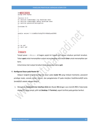 WWW.IPUTUHARIYADI.NET 38
PANDUAN PRAKTIKUM JARINGAN KOMPUTER
Tampil pesan --More-- di bagian pojok kiri bawah dari output eksekusi perintah tersebut.
Tekan spasi untuk menampilkan output secara lengkap atau tekan Enter untuk menampilkan per
baris.
Untuk keluar dari output tersebut tekan q yang bermakna quit.
F. Konfigurasi Dasar pada Router R3
Adapun langkah-langkah konfigurasi dasar pada router R3 yang meliputi hostname, password
privilege mode, console, telnet, banner, dan pengalamatan IP pada interface FastEthernet0/0 serta
Serial0/0/1 adalah sebagai berikut:
1. Mengakses Command Line Interface (CLI) dari Router R3 dengan cara memilih PC E. Pada kotak
dialog PC E yang tampil, pilih tab Desktop  Terminal, seperti terlihat pada gambar berikut:
 