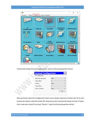 WWW.IPUTUHARIYADI.NET 39
PANDUAN PRAKTIKUM JARINGAN KOMPUTER
Tampil kotak dialog Terminal Configuration, seperti terlihat pada gambar berikut:
Nilai parameter pada Port Configuration telah sesuai dengan ketentuan koneksi dari PC ke port
Console dari Router maka klik tombol OK. Selanjutnya akan tampil kotak dialog Terminal  tekan
Enter maka akan tampil CLI prompt “Router>” seperti terlihat pada gambar berikut:
 