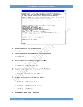 WWW.IPUTUHARIYADI.NET 40
PANDUAN PRAKTIKUM JARINGAN KOMPUTER
2. Berpindah dari mode user ke mode privilege
Router>enable
3. Berpindah dari mode privilege ke mode global configuration
Router#conf t
4. Mengatur hostname dari Router menggunakan "R3".
Router(config)#hostname R3
5. Mengatur password privilege mode dengan nilai “sanfran”.
R3(config)#enable secret sanfran
6. Mengatur password console dengan nilai “cisco”.
R3(config)#line console 0
R3(config-line)#password cisco
R3(config-line)#login
7. Membuka sesi telnet untuk 7 pengguna
 