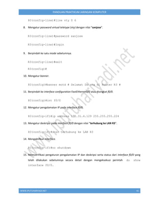 WWW.IPUTUHARIYADI.NET 41
PANDUAN PRAKTIKUM JARINGAN KOMPUTER
R3(config-line)#line vty 0 6
8. Mengatur password virtual teletype (vty) dengan nilai “sanjose”.
R3(config-line)#password sanjose
R3(config-line)#login
9. Berpindah ke satu mode sebelumnya.
R3(config-line)#exit
R3(config)#
10. Mengatur banner.
R3(config)#banner motd # Selamat Datang di Router R3 #
11. Berpindah ke interface configuration FastEthernet0/0 atau disingkat f0/0.
R3(config)#int f0/0
12. Mengatur pengalamatan IP pada interface f0/0.
R3(config-if)#ip address 172.31.4.129 255.255.255.224
13. Mengatur deskripsi pada interface f0/0 dengan nilai “terhubung ke LAN R3”.
R3(config-if)#desc terhubung ke LAN R3
14. Mengaktifkan interface.
R3(config-if)#no shutdown
15. Memverifikasi pengaturan pengalamatan IP dan deskripsi serta status dari interface f0/0 yang
telah dilakukan sebelumnya secara detail dengan mengeksekusi perintah do show
interface f0/0.
 