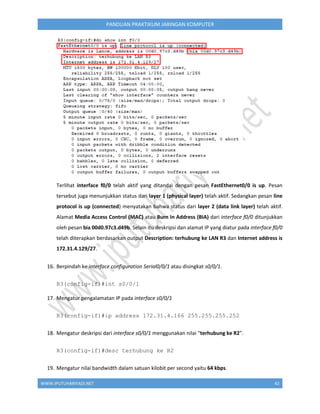 WWW.IPUTUHARIYADI.NET 42
PANDUAN PRAKTIKUM JARINGAN KOMPUTER
Terlihat interface f0/0 telah aktif yang ditandai dengan pesan FastEthernet0/0 is up. Pesan
tersebut juga menunjukkan status dari layer 1 (physical layer) telah aktif. Sedangkan pesan line
protocol is up (connected) menyatakan bahwa status dari layer 2 (data link layer) telah aktif.
Alamat Media Access Control (MAC) atau Burn In Address (BIA) dari interface f0/0 ditunjukkan
oleh pesan bia 00d0.97c3.d49b. Selain itu deskripsi dan alamat IP yang diatur pada interface f0/0
telah diterapkan berdasarkan output Description: terhubung ke LAN R3 dan Internet address is
172.31.4.129/27.
16. Berpindah ke interface configuration Serial0/0/1 atau disingkat s0/0/1.
R3(config-if)#int s0/0/1
17. Mengatur pengalamatan IP pada interface s0/0/1
R3(config-if)#ip address 172.31.4.166 255.255.255.252
18. Mengatur deskripsi dari interface s0/0/1 menggunakan nilai “terhubung ke R2”.
R3(config-if)#desc terhubung ke R2
19. Mengatur nilai bandwidth dalam satuan kilobit per second yaitu 64 kbps.
 