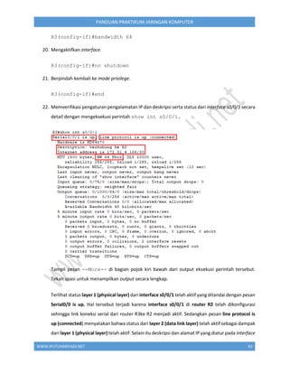 WWW.IPUTUHARIYADI.NET 43
PANDUAN PRAKTIKUM JARINGAN KOMPUTER
R3(config-if)#bandwidth 64
20. Mengaktifkan interface.
R3(config-if)#no shutdown
21. Berpindah kembali ke mode privilege.
R3(config-if)#end
22. Memverifikasi pengaturan pengalamatan IP dan deskripsi serta status dari interface s0/0/1 secara
detail dengan mengeksekusi perintah show int s0/0/1.
Tampil pesan --More-- di bagian pojok kiri bawah dari output eksekusi perintah tersebut.
Tekan spasi untuk menampilkan output secara lengkap.
Terlihat status layer 1 (physical layer) dari interface s0/0/1 telah aktif yang ditandai dengan pesan
Serial0/0 is up. Hal tersebut terjadi karena interface s0/0/1 di router R2 telah dikonfigurasi
sehingga link koneksi serial dari router R3ke R2 menjadi aktif. Sedangkan pesan line protocol is
up (connected) menyatakan bahwa status dari layer 2 (data link layer) telah aktif sebagai dampak
dari layer 1 (physical layer) telah aktif. Selain itu deskripsi dan alamat IP yang diatur pada interface
 