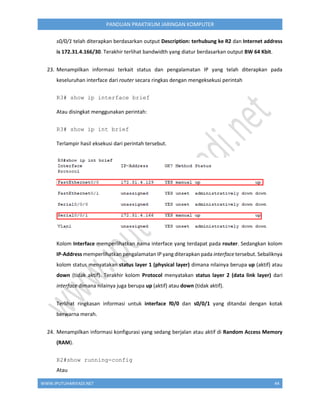 WWW.IPUTUHARIYADI.NET 44
PANDUAN PRAKTIKUM JARINGAN KOMPUTER
s0/0/1 telah diterapkan berdasarkan output Description: terhubung ke R2 dan Internet address
is 172.31.4.166/30. Terakhir terlihat bandwidth yang diatur berdasarkan output BW 64 Kbit.
23. Menampilkan informasi terkait status dan pengalamatan IP yang telah diterapkan pada
keseluruhan interface dari router secara ringkas dengan mengeksekusi perintah
R3# show ip interface brief
Atau disingkat menggunakan perintah:
R3# show ip int brief
Terlampir hasil eksekusi dari perintah tersebut.
Kolom Interface memperlihatkan nama interface yang terdapat pada router. Sedangkan kolom
IP-Address memperlihatkan pengalamatan IP yang diterapkan pada interface tersebut. Sebaliknya
kolom status menyatakan status layer 1 (physical layer) dimana nilainya berupa up (aktif) atau
down (tidak aktif). Terakhir kolom Protocol menyatakan status layer 2 (data link layer) dari
interface dimana nilainya juga berupa up (aktif) atau down (tidak aktif).
Terlihat ringkasan informasi untuk interface f0/0 dan s0/0/1 yang ditandai dengan kotak
berwarna merah.
24. Menampilkan informasi konfigurasi yang sedang berjalan atau aktif di Random Access Memory
(RAM).
R2#show running-config
Atau
 