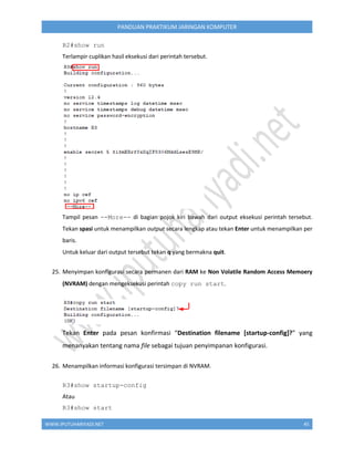 WWW.IPUTUHARIYADI.NET 45
PANDUAN PRAKTIKUM JARINGAN KOMPUTER
R2#show run
Terlampir cuplikan hasil eksekusi dari perintah tersebut.
Tampil pesan --More-- di bagian pojok kiri bawah dari output eksekusi perintah tersebut.
Tekan spasi untuk menampilkan output secara lengkap atau tekan Enter untuk menampilkan per
baris.
Untuk keluar dari output tersebut tekan q yang bermakna quit.
25. Menyimpan konfigurasi secara permanen dari RAM ke Non Volatile Random Access Memoery
(NVRAM) dengan mengeksekusi perintah copy run start.
Tekan Enter pada pesan konfirmasi “Destination filename [startup-config]?” yang
menanyakan tentang nama file sebagai tujuan penyimpanan konfigurasi.
26. Menampilkan informasi konfigurasi tersimpan di NVRAM.
R3#show startup-config
Atau
R3#show start
 