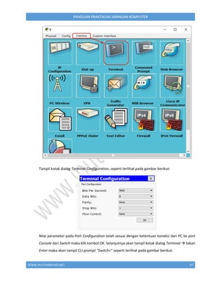 WWW.IPUTUHARIYADI.NET 47
PANDUAN PRAKTIKUM JARINGAN KOMPUTER
Tampil kotak dialog Terminal Configuration, seperti terlihat pada gambar berikut:
Nilai parameter pada Port Configuration telah sesuai dengan ketentuan koneksi dari PC ke port
Console dari Switch maka klik tombol OK. Selanjutnya akan tampil kotak dialog Terminal  tekan
Enter maka akan tampil CLI prompt “Switch>” seperti terlihat pada gambar berikut:
 