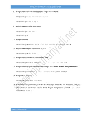 WWW.IPUTUHARIYADI.NET 49
PANDUAN PRAKTIKUM JARINGAN KOMPUTER
8. Mengatur password virtual teletype (vty) dengan nilai “sanjose”.
SW1(config-line)#password sanjose
SW1(config-line)#login
9. Berpindah ke satu mode sebelumnya.
SW1(config-line)#exit
SW1(config)#
10. Mengatur banner.
SW1(config)#banner motd # Selamat Datang di Switch SW1 #
11. Berpindah ke interface configuration VLAN 1.
SW1(config)#int vlan 1
12. Mengatur pengalamatan IP pada interface VLAN 1.
SW1(config-if)#ip address 172.31.4.2 255.255.255.128
13. Mengatur deskripsi pada interface VLAN 1 dengan nilai “alamat IP untuk manajemen switch”.
SW1(config-if)#desc alamat IP untuk manajemen switch
14. Mengaktifkan interface.
SW1(config-if)#no shutdown
15. Memverifikasi pengaturan pengalamatan IP dan deskripsi serta status dari interface VLAN 1 yang
telah dilakukan sebelumnya secara detail dengan mengeksekusi perintah do show
interface VLAN 1.
 