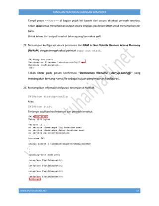 WWW.IPUTUHARIYADI.NET 54
PANDUAN PRAKTIKUM JARINGAN KOMPUTER
Tampil pesan --More-- di bagian pojok kiri bawah dari output eksekusi perintah tersebut.
Tekan spasi untuk menampilkan output secara lengkap atau tekan Enter untuk menampilkan per
baris.
Untuk keluar dari output tersebut tekan q yang bermakna quit.
22. Menyimpan konfigurasi secara permanen dari RAM ke Non Volatile Random Access Memoery
(NVRAM) dengan mengeksekusi perintah copy run start.
Tekan Enter pada pesan konfirmasi “Destination filename [startup-config]?” yang
menanyakan tentang nama file sebagai tujuan penyimpanan konfigurasi.
23. Menampilkan informasi konfigurasi tersimpan di NVRAM.
SW1#show startup-config
Atau
SW1#show start
Terlampir cuplikan hasil eksekusi dari perintah tersebut.
 