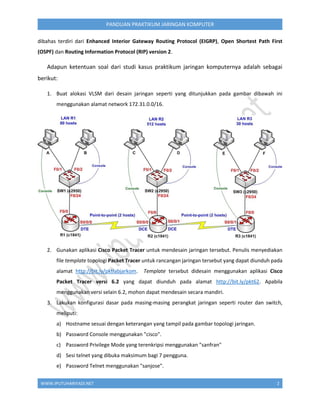 WWW.IPUTUHARIYADI.NET 2
PANDUAN PRAKTIKUM JARINGAN KOMPUTER
dibahas terdiri dari Enhanced Interior Gateway Routing Protocol (EIGRP), Open Shortest Path First
(OSPF) dan Routing Information Protocol (RIP) version 2.
Adapun ketentuan soal dari studi kasus praktikum jaringan komputernya adalah sebagai
berikut:
1. Buat alokasi VLSM dari desain jaringan seperti yang ditunjukkan pada gambar dibawah ini
menggunakan alamat network 172.31.0.0/16.
2. Gunakan aplikasi Cisco Packet Tracer untuk mendesain jaringan tersebut. Penulis menyediakan
file template topologi Packet Tracer untuk rancangan jaringan tersebut yang dapat diunduh pada
alamat http://bit.ly/pktlabjarkom. Template tersebut didesain menggunakan aplikasi Cisco
Packet Tracer versi 6.2 yang dapat diunduh pada alamat http://bit.ly/pkt62. Apabila
menggunakan versi selain 6.2, mohon dapat mendesain secara mandiri.
3. Lakukan konfigurasi dasar pada masing-masing perangkat jaringan seperti router dan switch,
meliputi:
a) Hostname sesuai dengan keterangan yang tampil pada gambar topologi jaringan.
b) Password Console menggunakan "cisco".
c) Password Privilege Mode yang terenkripsi menggunakan "sanfran"
d) Sesi telnet yang dibuka maksimum bagi 7 pengguna.
e) Password Telnet menggunakan "sanjose".
 