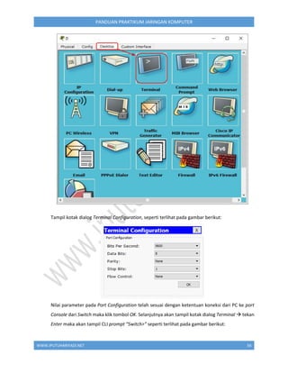 WWW.IPUTUHARIYADI.NET 56
PANDUAN PRAKTIKUM JARINGAN KOMPUTER
Tampil kotak dialog Terminal Configuration, seperti terlihat pada gambar berikut:
Nilai parameter pada Port Configuration telah sesuai dengan ketentuan koneksi dari PC ke port
Console dari Switch maka klik tombol OK. Selanjutnya akan tampil kotak dialog Terminal  tekan
Enter maka akan tampil CLI prompt “Switch>” seperti terlihat pada gambar berikut:
 