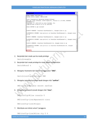 WWW.IPUTUHARIYADI.NET 57
PANDUAN PRAKTIKUM JARINGAN KOMPUTER
2. Berpindah dari mode user ke mode privilege
Switch>enable
3. Berpindah dari mode privilege ke mode global configuration
Switch#conf t
4. Mengatur hostname dari Switch menggunakan "SW2".
Switch(config)#hostname SW2
5. Mengatur password privilege mode dengan nilai “sanfran”.
SW2(config)#enable secret sanfran
6. Mengatur password console dengan nilai “cisco”.
SW2(config)#line console 0
SW2(config-line)#password cisco
SW2(config-line)#login
7. Membuka sesi telnet untuk 7 pengguna
SW2(config-line)#line vty 0 6
 