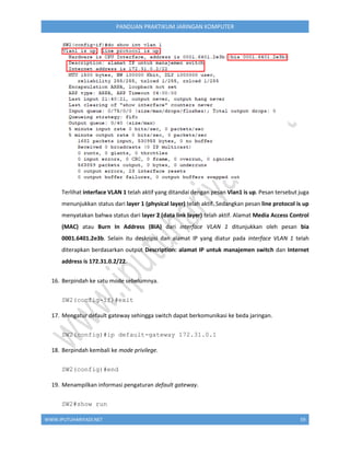 WWW.IPUTUHARIYADI.NET 59
PANDUAN PRAKTIKUM JARINGAN KOMPUTER
Terlihat interface VLAN 1 telah aktif yang ditandai dengan pesan Vlan1 is up. Pesan tersebut juga
menunjukkan status dari layer 1 (physical layer) telah aktif. Sedangkan pesan line protocol is up
menyatakan bahwa status dari layer 2 (data link layer) telah aktif. Alamat Media Access Control
(MAC) atau Burn In Address (BIA) dari interface VLAN 1 ditunjukkan oleh pesan bia
0001.6401.2e3b. Selain itu deskripsi dan alamat IP yang diatur pada interface VLAN 1 telah
diterapkan berdasarkan output Description: alamat IP untuk manajemen switch dan Internet
address is 172.31.0.2/22.
16. Berpindah ke satu mode sebelumnya.
SW2(config-if)#exit
17. Mengatur default gateway sehingga switch dapat berkomunikasi ke beda jaringan.
SW2(config)#ip default-gateway 172.31.0.1
18. Berpindah kembali ke mode privilege.
SW2(config)#end
19. Menampilkan informasi pengaturan default gateway.
SW2#show run
 