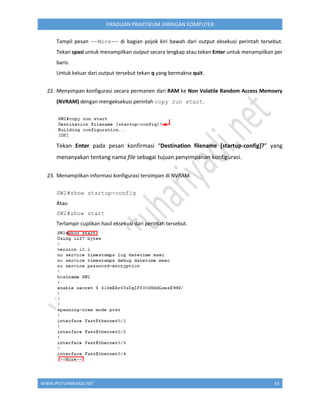 WWW.IPUTUHARIYADI.NET 63
PANDUAN PRAKTIKUM JARINGAN KOMPUTER
Tampil pesan --More-- di bagian pojok kiri bawah dari output eksekusi perintah tersebut.
Tekan spasi untuk menampilkan output secara lengkap atau tekan Enter untuk menampilkan per
baris.
Untuk keluar dari output tersebut tekan q yang bermakna quit.
22. Menyimpan konfigurasi secara permanen dari RAM ke Non Volatile Random Access Memoery
(NVRAM) dengan mengeksekusi perintah copy run start.
Tekan Enter pada pesan konfirmasi “Destination filename [startup-config]?” yang
menanyakan tentang nama file sebagai tujuan penyimpanan konfigurasi.
23. Menampilkan informasi konfigurasi tersimpan di NVRAM.
SW2#show startup-config
Atau
SW2#show start
Terlampir cuplikan hasil eksekusi dari perintah tersebut.
 