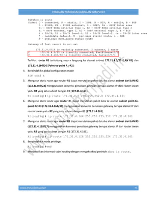 WWW.IPUTUHARIYADI.NET 75
PANDUAN PRAKTIKUM JARINGAN KOMPUTER
Terlihat router R1 terhubung secara langsung ke alamat subnet 172.31.4.0/25 (LAN R1) dan
172.31.4.160/30 (Point-to-point R1-R2).
4. Berpindah ke global configuration mode
R1# conf t
5. Mengatur static route agar router R1 dapat merutekan paket data ke alamat subnet dari LAN R2
(172.31.0.0/22) menggunakan konvensi penulisan gateway berupa alamat IP dari router lawan
yaitu R2 yang satu subnet dengan R1 (172.31.4.161).
R1(config)# ip route 172.31.0.0 255.255.252.0 172.31.4.161
6. Mengatur static route agar router R1 dapat merutekan paket data ke alamat subnet point-to-
point R2-R3 (172.31.4.164/30) menggunakan konvensi penulisan gateway berupa alamat IP dari
router lawan yaitu R2 yang satu subnet dengan R1 (172.31.4.161).
R1(config)# ip route 172.31.4.164 255.255.255.252 172.31.4.161
7. Mengatur static route agar router R1 dapat merutekan paket data ke alamat subnet dari LAN R3
(172.31.4.128/27) menggunakan konvensi penulisan gateway berupa alamat IP dari router lawan
yaitu R2 yang satu subnet dengan R1 (172.31.4.161).
R1(config)# ip route 172.31.4.128 255.255.255.224 172.31.4.161
8. Berpindah ke mode privilege.
R1(config)#end
9. Menampilkan informasi tabel routing dengan mengeksekusi perintah show ip route.
 