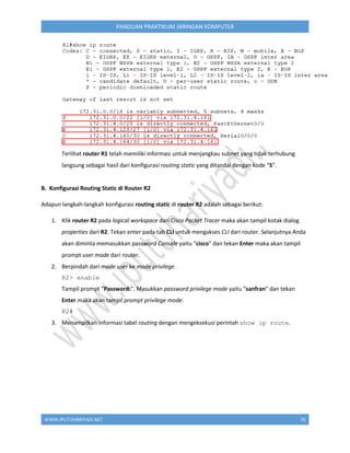 WWW.IPUTUHARIYADI.NET 76
PANDUAN PRAKTIKUM JARINGAN KOMPUTER
Terlihat router R1 telah memiliki informasi untuk menjangkau subnet yang tidak terhubung
langsung sebagai hasil dari konfigurasi routing static yang ditandai dengan kode “S”.
B. Konfigurasi Routing Static di Router R2
Adapun langkah-langkah konfigurasi routing static di router R2 adalah sebagai berikut:
1. Klik router R2 pada logical workspace dari Cisco Packet Tracer maka akan tampil kotak dialog
properties dari R2. Tekan enter pada tab CLI untuk mengakses CLI dari router. Selanjutnya Anda
akan diminta memasukkan password Console yaitu “cisco” dan tekan Enter maka akan tampil
prompt user mode dari router.
2. Berpindah dari mode user ke mode privilege.
R2> enable
Tampil prompt “Password:”. Masukkan password privilege mode yaitu “sanfran” dan tekan
Enter maka akan tampil prompt privilege mode.
R2#
3. Menampilkan informasi tabel routing dengan mengeksekusi perintah show ip route.
 