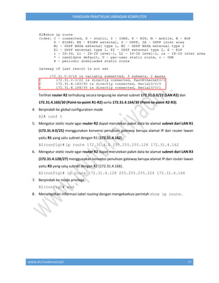 WWW.IPUTUHARIYADI.NET 77
PANDUAN PRAKTIKUM JARINGAN KOMPUTER
Terlihat router R2 terhubung secara langsung ke alamat subnet 172.31.0.0/22 (LAN R2) dan
172.31.4.160/30 (Point-to-point R1-R2) serta 172.31.4.164/30 (Point-to-point R2-R3).
4. Berpindah ke global configuration mode
R2# conf t
5. Mengatur static route agar router R2 dapat merutekan paket data ke alamat subnet dari LAN R1
(172.31.4.0/25) menggunakan konvensi penulisan gateway berupa alamat IP dari router lawan
yaitu R1 yang satu subnet dengan R1 (172.31.4.162).
R2(config)# ip route 172.31.4.0 255.255.255.128 172.31.4.162
6. Mengatur static route agar router R2 dapat merutekan paket data ke alamat subnet dari LAN R3
(172.31.4.128/27) menggunakan konvensi penulisan gateway berupa alamat IP dari router lawan
yaitu R3 yang satu subnet dengan R2 (172.31.4.166).
R2(config)# ip route 172.31.4.128 255.255.255.224 172.31.4.166
7. Berpindah ke mode privilege.
R2(config)# end
8. Menampilkan informasi tabel routing dengan mengeksekusi perintah show ip route.
 