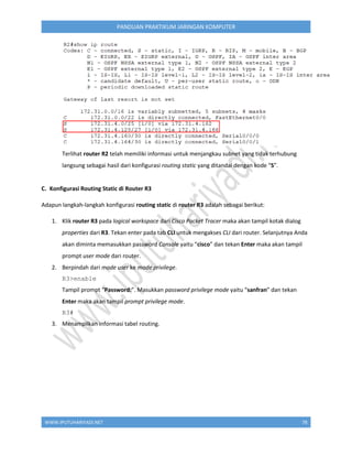 WWW.IPUTUHARIYADI.NET 78
PANDUAN PRAKTIKUM JARINGAN KOMPUTER
Terlihat router R2 telah memiliki informasi untuk menjangkau subnet yang tidak terhubung
langsung sebagai hasil dari konfigurasi routing static yang ditandai dengan kode “S”.
C. Konfigurasi Routing Static di Router R3
Adapun langkah-langkah konfigurasi routing static di router R3 adalah sebagai berikut:
1. Klik router R3 pada logical workspace dari Cisco Packet Tracer maka akan tampil kotak dialog
properties dari R3. Tekan enter pada tab CLI untuk mengakses CLI dari router. Selanjutnya Anda
akan diminta memasukkan password Console yaitu “cisco” dan tekan Enter maka akan tampil
prompt user mode dari router.
2. Berpindah dari mode user ke mode privilege.
R3>enable
Tampil prompt “Password:”. Masukkan password privilege mode yaitu “sanfran” dan tekan
Enter maka akan tampil prompt privilege mode.
R3#
3. Menampilkan informasi tabel routing.
 