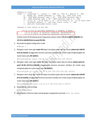 WWW.IPUTUHARIYADI.NET 79
PANDUAN PRAKTIKUM JARINGAN KOMPUTER
Terlihat router R3 terhubung secara langsung ke alamat subnet 172.31.4.128/27 (LAN R3) dan
172.31.4.164/30 (Point-to-point R2-R3).
4. Berpindah ke global configuration mode
R3#conf t
5. Mengatur static route agar router R3 dapat merutekan paket data ke alamat subnet dari LAN R1
(172.31.4.0/25) menggunakan konvensi penulisan interface diri sendiri yang menghubungkan ke
router lawan yaitu R2 (s0/0/1).
R3(config)# ip route 172.31.4.0 255.255.255.128 s0/0/1
6. Mengatur static route agar router R3 dapat merutekan paket data ke alamat subnet point-to-
point R1-R2 (172.31.4.160/30) menggunakan konvensi penulisan interface diri sendiri yang
menghubungkan ke router lawan yaitu R2 (s0/0/1).
R3(config)# ip route 172.31.4.160 255.255.255.252 s0/0/1
7. Mengatur static route agar router R3 dapat merutekan paket data ke alamat subnet dari LAN R2
(172.31.0.0/20) menggunakan konvensi penulisan interface diri sendiri yang menghubungkan ke
router lawan yaitu R2 (s0/0/1).
R3(config)# ip route 172.31.0.0 255.255.252.0 s0/0/1
8. Berpindah ke mode privilege.
R3(config)#end
9. Menampilkan informasi tabel routing dengan mengeksekusi perintah show ip route.
 