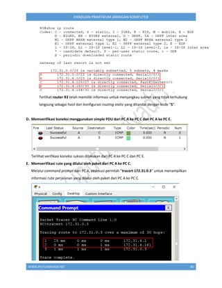 WWW.IPUTUHARIYADI.NET 80
PANDUAN PRAKTIKUM JARINGAN KOMPUTER
Terlihat router R3 telah memiliki informasi untuk menjangkau subnet yang tidak terhubung
langsung sebagai hasil dari konfigurasi routing static yang ditandai dengan kode “S”.
D. Memverifikasi koneksi menggunakan simple PDU dari PC A ke PC C dan PC A ke PC E.
Terlihat verifikasi koneksi sukses dilakukan dari PC A ke PC C dan PC E.
E. Memverifikasi rute yang dilalui oleh paket dari PC A ke PC C.
Melalui command prompt dari PC A, eksekusi perintah “tracert 172.31.0.3” untuk menampilkan
informasi rute perjalanan yang dilalui oleh paket dari PC A ke PC C.
 