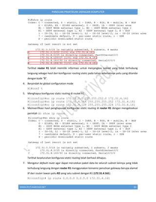 WWW.IPUTUHARIYADI.NET 83
PANDUAN PRAKTIKUM JARINGAN KOMPUTER
Terlihat router R1 telah memiliki informasi untuk menjangkau subnet yang tidak terhubung
langsung sebagai hasil dari konfigurasi routing static pada tahap sebelumnya yaitu yang ditandai
dengan kode “S”.
4. Berpindah ke global configuration mode
R1#conf t
5. Menghapus konfigurasi static routing di router R1.
R1(config)#no ip route 172.31.0.0 255.255.252.0 172.31.4.161
R1(config)#no ip route 172.31.4.164 255.255.255.252 172.31.4.161
R1(config)#no ip route 172.31.4.128 255.255.255.224 172.31.4.161
6. Memverifikasi hasil penghapusan konfigurasi static routing di router R1 dengan mengeksekusi
perintah do show ip route.
Terlihat keseluruhan konfigurasi static routing telah berhasil dihapus.
7. Mengatur default route agar dapat merutekan paket data ke seluruh subnet lainnya yang tidak
terhubung langsung dengan router R1 menggunakan konvensi penulisan gateway berupa alamat
IP dari router lawan yaitu R2 yang satu subnet dengan R1 (172.31.4.161).
R1(config)# ip route 0.0.0.0 0.0.0.0 172.31.4.161
 