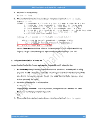 WWW.IPUTUHARIYADI.NET 84
PANDUAN PRAKTIKUM JARINGAN KOMPUTER
8. Berpindah ke mode privilege.
R1(config)#end
9. Menampilkan informasi tabel routing dengan mengeksekusi perintah show ip route.
Terlihat router R1 telah memiliki informasi untuk menjangkau subnet yang tidak terhubung
langsung sebagai hasil dari konfigurasi default route yang ditandai dengan kode “S*”.
B. Konfigurasi Default Route di Router R3
Adapun langkah-langkah konfigurasi routing static di router R3 adalah sebagai berikut:
1. Klik router R3 pada logical workspace dari Cisco Packet Tracer maka akan tampil kotak dialog
properties dari R3. Tekan enter pada tab CLI untuk mengakses CLI dari router. Selanjutnya Anda
akan diminta memasukkan password Console yaitu “cisco” dan tekan Enter maka akan tampil
prompt user mode dari router.
2. Berpindah dari mode user ke mode privilege.
R3>enable
Tampil prompt “Password:”. Masukkan password privilege mode yaitu “sanfran” dan tekan
Enter maka akan tampil prompt privilege mode.
R3#
3. Menampilkan informasi tabel routing dengan mengeksekusi perintah show ip route.
 