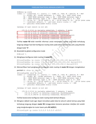 WWW.IPUTUHARIYADI.NET 85
PANDUAN PRAKTIKUM JARINGAN KOMPUTER
Terlihat router R3 telah memiliki informasi untuk menjangkau subnet yang tidak terhubung
langsung sebagai hasil dari konfigurasi routing static pada tahap sebelumnya yaitu yang ditandai
dengan kode “S”.
10. Berpindah ke global configuration mode
R3#conf t
11. Menghapus konfigurasi static routing di router R3.
R3(config)#no ip route 172.31.4.0 255.255.255.128 Serial0/0/1
R3(config)#no ip route 172.31.4.160 255.255.255.252 Serial0/0/1
R3(config)#no ip route 172.31.0.0 255.255.252.0 Serial0/0/1
12. Memverifikasi hasil penghapusan konfigurasi static routing di router R3 dengan mengeksekusi
perintah do show ip route.
Terlihat keseluruhan konfigurasi static routing telah berhasil dihapus.
13. Mengatur default route agar dapat merutekan paket data ke seluruh subnet lainnya yang tidak
terhubung langsung dengan router R3 menggunakan konvensi penulisan interface diri sendiri
yang menghubungkan ke router lawan yaitu R2 (s0/0/1).
R3(config)# ip route 0.0.0.0 0.0.0.0 s0/0/1
 