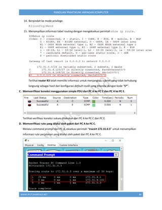 WWW.IPUTUHARIYADI.NET 86
PANDUAN PRAKTIKUM JARINGAN KOMPUTER
14. Berpindah ke mode privilege.
R3(config)#end
15. Menampilkan informasi tabel routing dengan mengeksekusi perintah show ip route.
Terlihat router R3 telah memiliki informasi untuk menjangkau subnet yang tidak terhubung
langsung sebagai hasil dari konfigurasi default route yang ditandai dengan kode “S*”.
C. Memverifikasi koneksi menggunakan simple PDU dari PC A ke PC C dan PC A ke PC E.
Terlihat verifikasi koneksi sukses dilakukan dari PC A ke PC C dan PC E.
D. Memverifikasi rute yang dilalui oleh paket dari PC A ke PC C.
Melalui command prompt dari PC A, eksekusi perintah “tracert 172.31.0.3” untuk menampilkan
informasi rute perjalanan yang dilalui oleh paket dari PC A ke PC C.
 