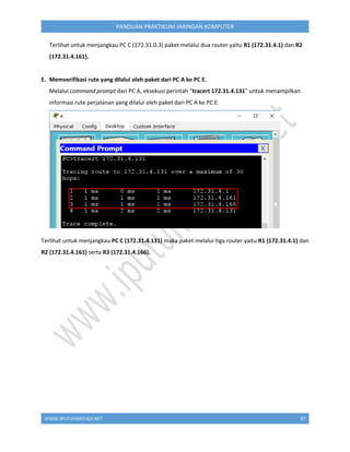 WWW.IPUTUHARIYADI.NET 87
PANDUAN PRAKTIKUM JARINGAN KOMPUTER
Terlihat untuk menjangkau PC C (172.31.0.3) paket melalui dua router yaitu R1 (172.31.4.1) dan R2
(172.31.4.161).
E. Memverifikasi rute yang dilalui oleh paket dari PC A ke PC E.
Melalui command prompt dari PC A, eksekusi perintah “tracert 172.31.4.131” untuk menampilkan
informasi rute perjalanan yang dilalui oleh paket dari PC A ke PC E.
Terlihat untuk menjangkau PC C (172.31.4.131) maka paket melalui tiga router yaitu R1 (172.31.4.1) dan
R2 (172.31.4.161) serta R3 (172.31.4.166).
 