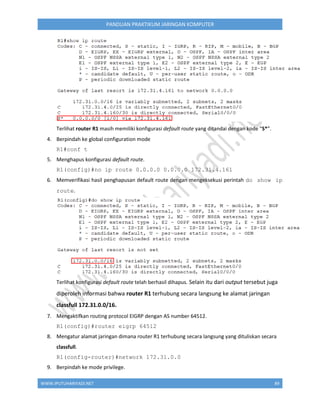 WWW.IPUTUHARIYADI.NET 89
PANDUAN PRAKTIKUM JARINGAN KOMPUTER
Terlihat router R1 masih memiliki konfigurasi default route yang ditandai dengan kode “S*”.
4. Berpindah ke global configuration mode
R1#conf t
5. Menghapus konfigurasi default route.
R1(config)#no ip route 0.0.0.0 0.0.0.0 172.31.4.161
6. Memverifikasi hasil penghapusan default route dengan mengeksekusi perintah do show ip
route.
Terlihat konfigurasi default route telah berhasil dihapus. Selain itu dari output tersebut juga
diperoleh informasi bahwa router R1 terhubung secara langsung ke alamat jaringan
classfull 172.31.0.0/16.
7. Mengaktifkan routing protocol EIGRP dengan AS number 64512.
R1(config)#router eigrp 64512
8. Mengatur alamat jaringan dimana router R1 terhubung secara langsung yang dituliskan secara
classfull.
R1(config-router)#network 172.31.0.0
9. Berpindah ke mode privilege.
 