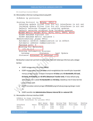 WWW.IPUTUHARIYADI.NET 90
PANDUAN PRAKTIKUM JARINGAN KOMPUTER
R1(config-router)#end
10. Menampilkan informasi routing protocol yang aktif.
Berdasarkan output dari perintah tersebut dapat diperoleh beberapa informasi yaitu sebagai
berikut:
 EIGRP menggunakan AS number 64512.
 EIGRP menggunakan metric K-Value untuk mengkalkulasi dan memilih jalur terpendek
menuju jaringan tujuan. Terdapat 5 komponen K-Value yaitu K1-Bandwidth, K2-Load,
K3-Delay, K4-Reability dan K5-MTU (Maximum Transfer Unit). K-Value default yang
aktif dengan nilai 1 adalah K1-Bandwidth dan K3-Delay. Sebaliknya nilai K-Value bernilai
0 berarti tidak aktif.
 EIGRP merutekan alamat jaringan 172.31.0.0 yang terhubung langsung dengan router
R1.
 EIGRP memiliki nilai Administrative Distance internal 90 dan external 170.
11. Menampilkan informasi interface EIGRP.
 