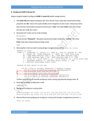 WWW.IPUTUHARIYADI.NET 91
PANDUAN PRAKTIKUM JARINGAN KOMPUTER
B. Konfigurasi EIGRP di Router R2
Adapun langkah-langkah konfigurasi EIGRP di router R2 adalah sebagai berikut:
1. Klik router R2 pada logical workspace dari Cisco Packet Tracer maka akan tampil kotak dialog
properties dari R2. Tekan enter pada tab CLI untuk mengakses CLI dari router. Selanjutnya Anda
akan diminta memasukkan password Console yaitu “cisco” dan tekan Enter maka akan tampil
prompt user mode dari router.
2. Berpindah dari mode user ke mode privilege.
R2>enable
Tampil prompt “Password:”. Masukkan password privilege mode yaitu “sanfran” dan tekan
Enter maka akan tampil prompt privilege mode.
R2#
3. Menampilkan informasi tabel routing dengan mengeksekusi perintah show ip route.
Terlihat router R2 masih memiliki konfigurasi static routing yang ditandai dengan kode “S”.
4. Berpindah ke global configuration mode
R2#conf t
5. Menghapus konfigurasi routing static.
R2(config)#no ip route 172.31.4.0 255.255.255.128 172.31.4.162
R2(config)#no ip route 172.31.4.128 255.255.255.224 172.31.4.166
6. Memverifikasi hasil penghapusan konfigurasi routing static dengan mengeksekusi perintah do
show ip route.
 