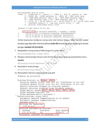 WWW.IPUTUHARIYADI.NET 92
PANDUAN PRAKTIKUM JARINGAN KOMPUTER
Terlihat keseluruhan konfigurasi routing static telah berhasil dihapus. Selain itu dari output
tersebut juga diperoleh informasi bahwa router R2 terhubung secara langsung ke alamat
jaringan classfull 172.31.0.0/16.
7. Mengaktifkan routing protocol EIGRP dengan AS number 64512.
R2(config)#router eigrp 64512
8. Mengatur alamat jaringan dimana router R2 terhubung secara langsung yang dituliskan secara
classfull.
R2(config-router)#network 172.31.0.0
9. Berpindah ke mode privilege.
R2(config-router)#end
10. Menampilkan informasi routing protocol yang aktif.
 
